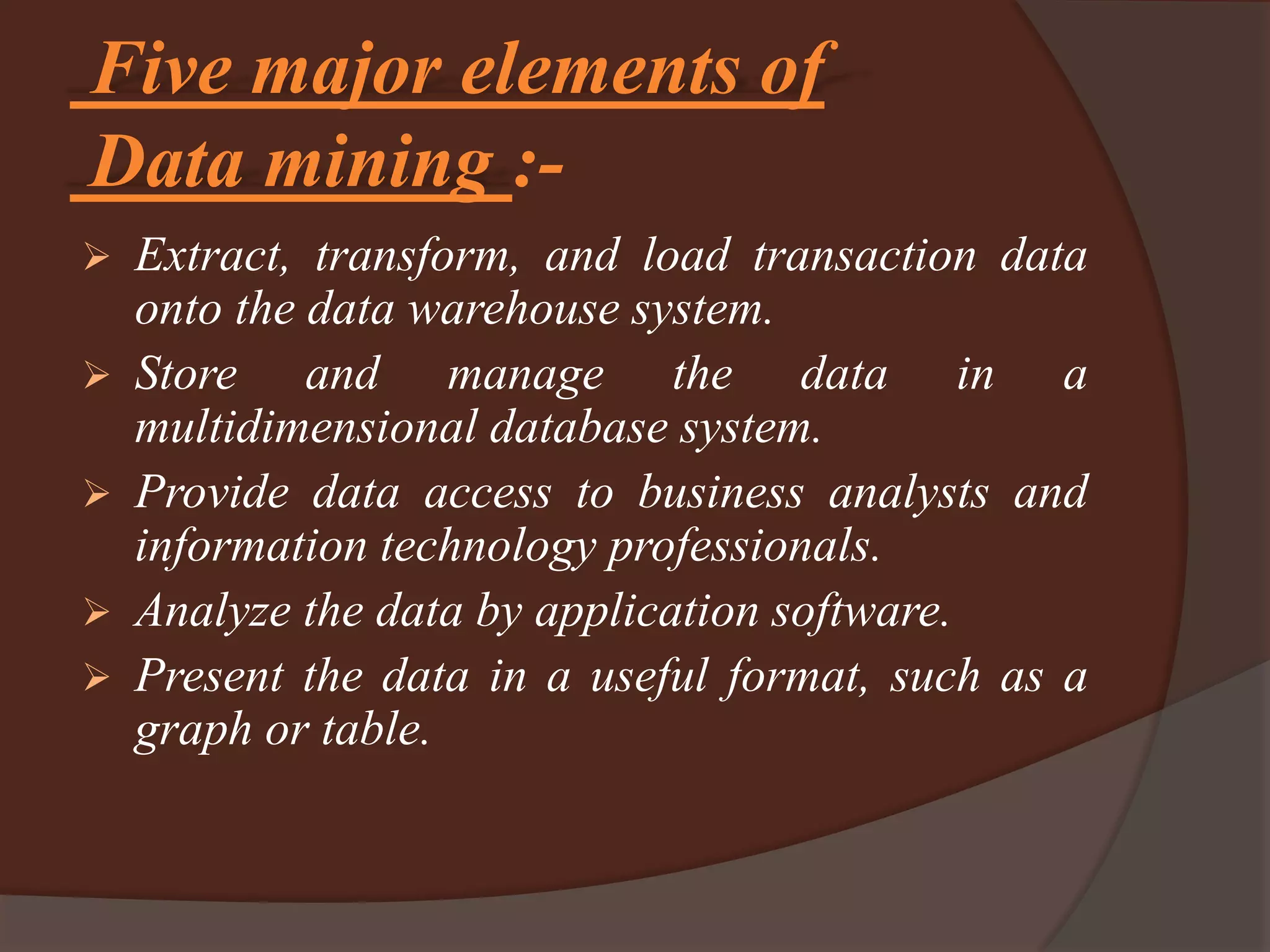 Five major elements of
Data mining :-
 Extract, transform, and load transaction data
onto the data warehouse system.
 Store and manage the data in a
multidimensional database system.
 Provide data access to business analysts and
information technology professionals.
 Analyze the data by application software.
 Present the data in a useful format, such as a
graph or table.
 
