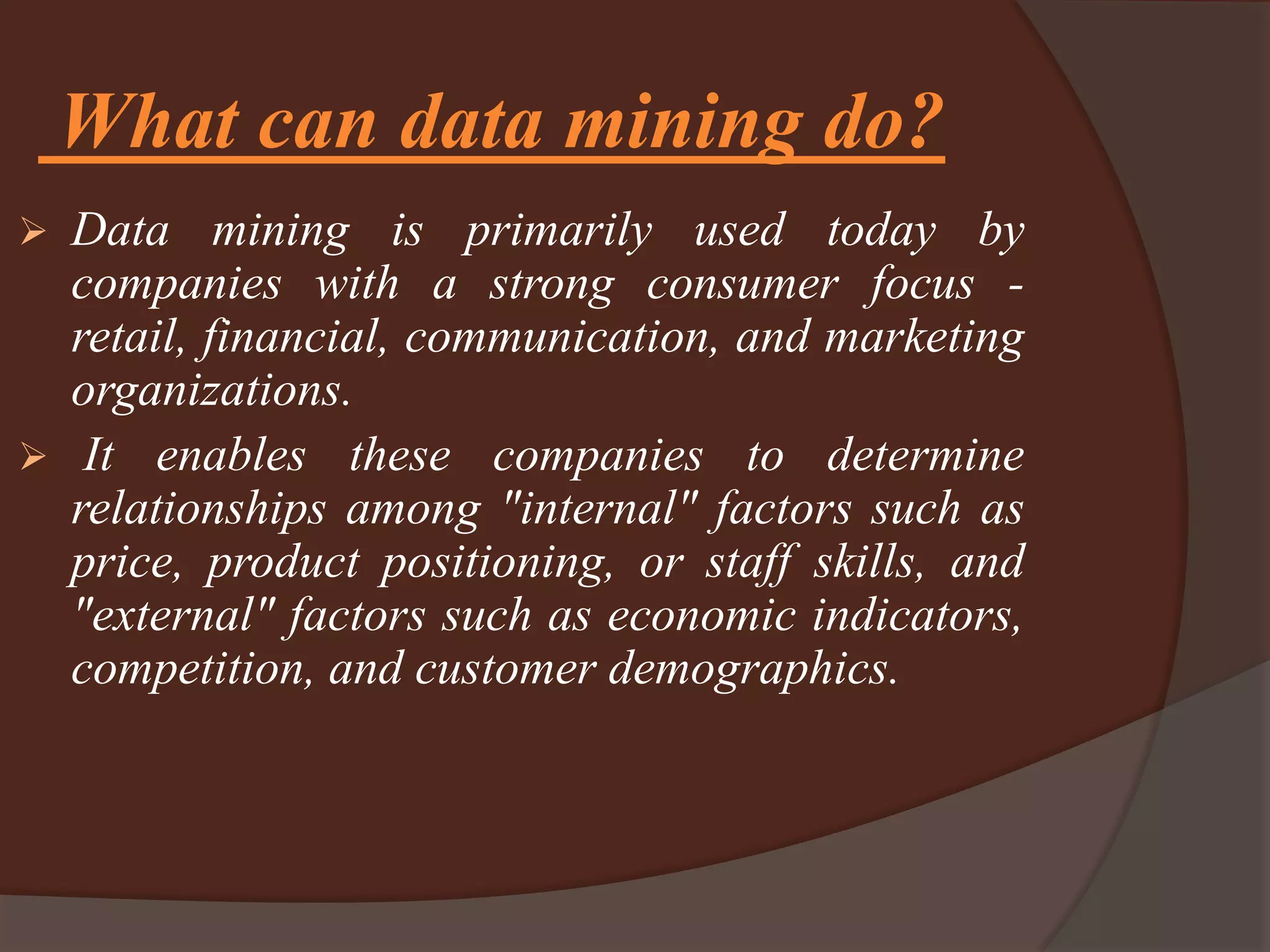 What can data mining do?
 Data mining is primarily used today by
companies with a strong consumer focus -
retail, financial, communication, and marketing
organizations.
 It enables these companies to determine
relationships among "internal" factors such as
price, product positioning, or staff skills, and
"external" factors such as economic indicators,
competition, and customer demographics.
 