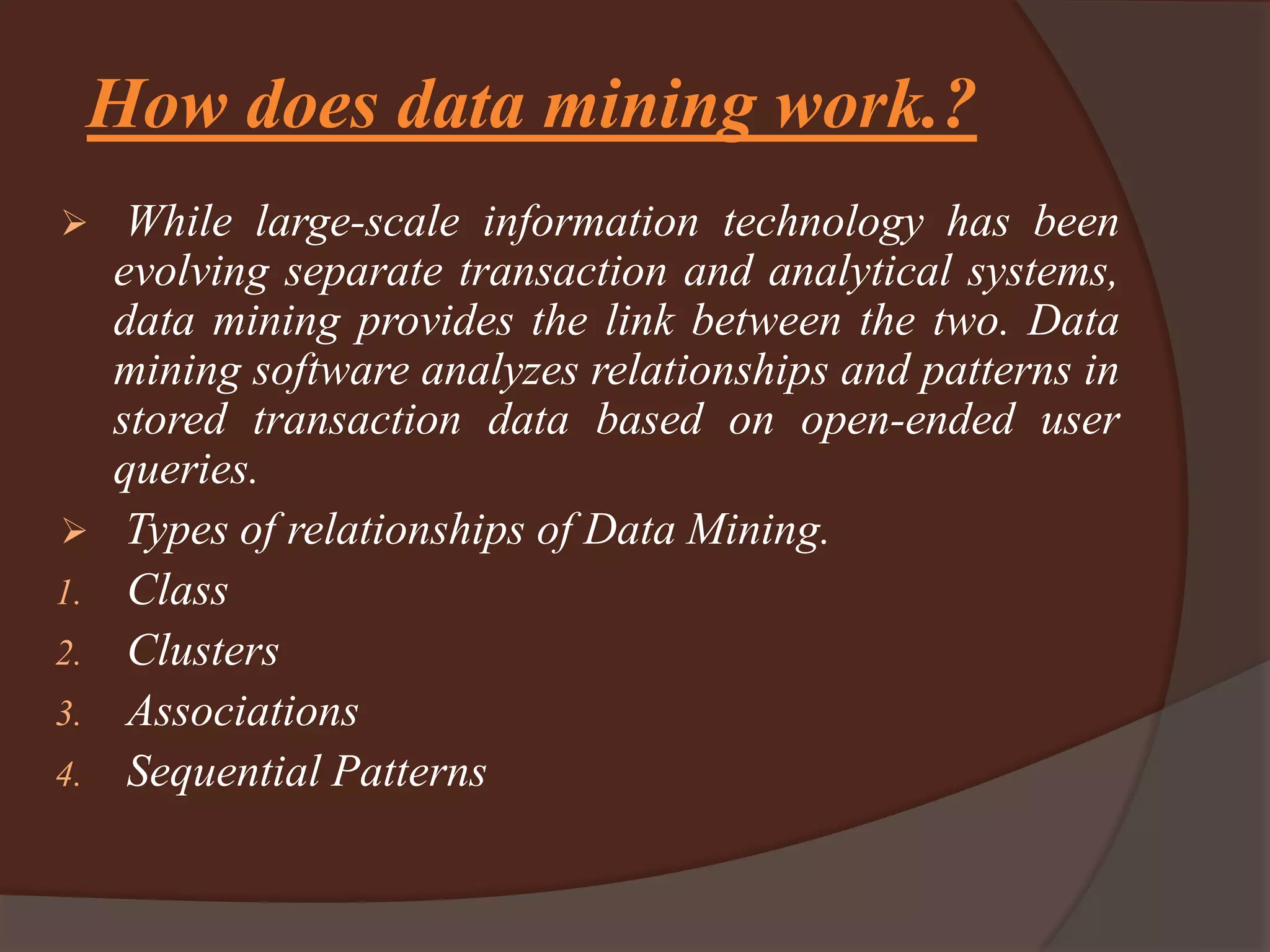 How does data mining work.?
 While large-scale information technology has been
evolving separate transaction and analytical systems,
data mining provides the link between the two. Data
mining software analyzes relationships and patterns in
stored transaction data based on open-ended user
queries.
 Types of relationships of Data Mining.
1. Class
2. Clusters
3. Associations
4. Sequential Patterns
 