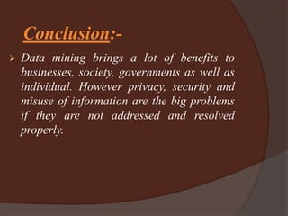 Conclusion:-
 Data mining brings a lot of benefits to
businesses, society, governments as well as
individual. However privacy, security and
misuse of information are the big problems
if they are not addressed and resolved
properly.
 