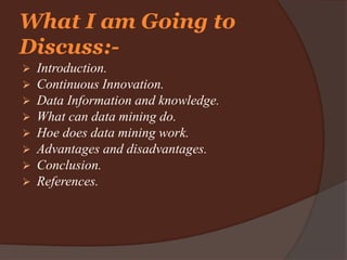  Introduction.
 Continuous Innovation.
 Data Information and knowledge.
 What can data mining do.
 Hoe does data mining work.
 Advantages and disadvantages.
 Conclusion.
 References.
What I am Going to
Discuss:-
 