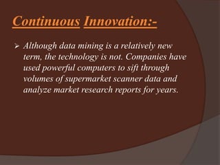 Continuous Innovation:-
 Although data mining is a relatively new
term, the technology is not. Companies have
used powerful computers to sift through
volumes of supermarket scanner data and
analyze market research reports for years.
 