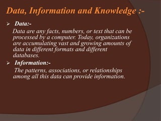 Data, Information and Knowledge :-
 Data:-
Data are any facts, numbers, or text that can be
processed by a computer. Today, organizations
are accumulating vast and growing amounts of
data in different formats and different
databases.
 Information:-
The patterns, associations, or relationships
among all this data can provide information.
 