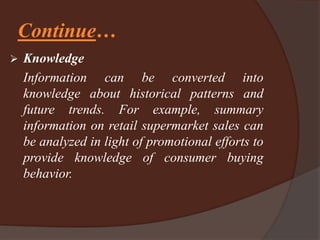 Continue…
 Knowledge
Information can be converted into
knowledge about historical patterns and
future trends. For example, summary
information on retail supermarket sales can
be analyzed in light of promotional efforts to
provide knowledge of consumer buying
behavior.
 