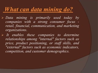 What can data mining do?
 Data mining is primarily used today by
companies with a strong consumer focus -
retail, financial, communication, and marketing
organizations.
 It enables these companies to determine
relationships among "internal" factors such as
price, product positioning, or staff skills, and
"external" factors such as economic indicators,
competition, and customer demographics.
 