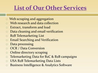 List of Our Other Services
 Web scraping and aggregation
 Web research and data collection
 Extract, transform and load
 Data cleaning and email verification
 B2B Telemarketing List
 Email Searching and Verification
 Data processing
 OCR / Data Conversion
 Online directory scraping
 Telemarketing Data for B2C & B2B campaigns
 USA B2B Telemarketing Data Lists
 Business Intelligence & Analytics Software
 