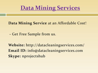 Data Mining Services
Data Mining Service at an Affordable Cost!
- Get Free Sample from us.
Website: http://datacleaningservices.com/
Email ID: info@datacleaningservices.com
Skype: nprojectshub
 