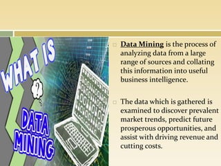  Data Mining is the process of
analyzing data from a large
range of sources and collating
this information into useful
business intelligence.
 The data which is gathered is
examined to discover prevalent
market trends, predict future
prosperous opportunities, and
assist with driving revenue and
cutting costs.
 