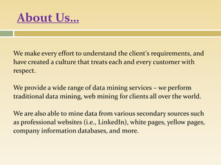 About Us…
We make every effort to understand the client's requirements, and
have created a culture that treats each and every customer with
respect.
We provide a wide range of data mining services – we perform
traditional data mining, web mining for clients all over the world.
We are also able to mine data from various secondary sources such
as professional websites (i.e., LinkedIn), white pages, yellow pages,
company information databases, and more.
 