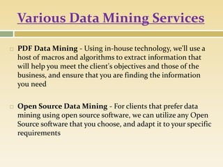 Various Data Mining Services
 PDF Data Mining - Using in-house technology, we'll use a
host of macros and algorithms to extract information that
will help you meet the client's objectives and those of the
business, and ensure that you are finding the information
you need
 Open Source Data Mining - For clients that prefer data
mining using open source software, we can utilize any Open
Source software that you choose, and adapt it to your specific
requirements
 