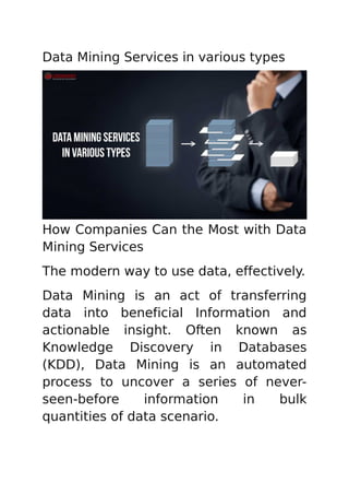 Data Mining Services in various types
How Companies Can the Most with Data
Mining Services
The modern way to use data, effectively.
Data Mining is an act of transferring
data into beneficial Information and
actionable insight. Often known as
Knowledge Discovery in Databases
(KDD), Data Mining is an automated
process to uncover a series of never-
seen-before information in bulk
quantities of data scenario.
 
