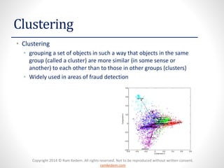 Copyright 2014 © Ram Kedem. All rights reserved. Not to be reproduced without written consent.
ramkedem.com
Clustering
• Clustering
• grouping a set of objects in such a way that objects in the same
group (called a cluster) are more similar (in some sense or
another) to each other than to those in other groups (clusters)
• Widely used in areas of fraud detection
 
