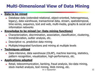 12
Multi-Dimensional View of Data Mining
 Data to be mined
 Database data (extended-relational, object-oriented, heterogeneous,
legacy), data warehouse, transactional data, stream, spatiotemporal,
time-series, sequence, text and web, multi-media, graphs & social and
information networks
 Knowledge to be mined (or: Data mining functions)
 Characterization, discrimination, association, classification, clustering,
trend/deviation, outlier analysis, etc.
 Descriptive vs. predictive data mining
 Multiple/integrated functions and mining at multiple levels
 Techniques utilized
 Data-intensive, data warehouse (OLAP), machine learning, statistics,
pattern recognition, visualization, high-performance, etc.
 Applications adapted
 Retail, telecommunication, banking, fraud analysis, bio-data mining,
stock market analysis, text mining, Web mining, etc.
Dr. S. Vijayasankari
 