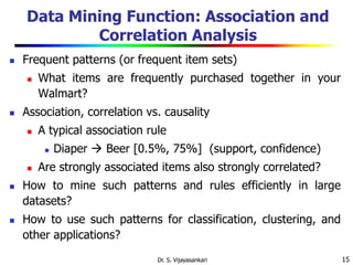 15
Data Mining Function: Association and
Correlation Analysis
 Frequent patterns (or frequent item sets)
 What items are frequently purchased together in your
Walmart?
 Association, correlation vs. causality
 A typical association rule
 Diaper  Beer [0.5%, 75%] (support, confidence)
 Are strongly associated items also strongly correlated?
 How to mine such patterns and rules efficiently in large
datasets?
 How to use such patterns for classification, clustering, and
other applications?
Dr. S. Vijayasankari
 