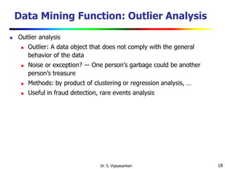 18
Data Mining Function: Outlier Analysis
 Outlier analysis
 Outlier: A data object that does not comply with the general
behavior of the data
 Noise or exception? ― One person’s garbage could be another
person’s treasure
 Methods: by product of clustering or regression analysis, …
 Useful in fraud detection, rare events analysis
Dr. S. Vijayasankari
 