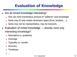 21
Evaluation of Knowledge
 Are all mined knowledge interesting?
 One can mine tremendous amount of “patterns” and knowledge
 Some may fit only certain dimension space (time, location, …)
 Some may not be representative, may be transient, …
 Evaluation of mined knowledge → directly mine only
interesting knowledge?
 Descriptive vs. predictive
 Coverage
 Typicality vs. novelty
 Accuracy
 Timeliness
 …
Dr. S. Vijayasankari
 