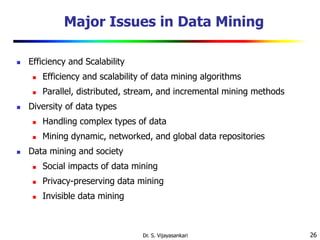 26
Major Issues in Data Mining
 Efficiency and Scalability
 Efficiency and scalability of data mining algorithms
 Parallel, distributed, stream, and incremental mining methods
 Diversity of data types
 Handling complex types of data
 Mining dynamic, networked, and global data repositories
 Data mining and society
 Social impacts of data mining
 Privacy-preserving data mining
 Invisible data mining
Dr. S. Vijayasankari
 
