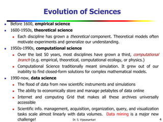 4
Evolution of Sciences
 Before 1600, empirical science
 1600-1950s, theoretical science
 Each discipline has grown a theoretical component. Theoretical models often
motivate experiments and generalize our understanding.
 1950s-1990s, computational science
 Over the last 50 years, most disciplines have grown a third, computational
branch (e.g. empirical, theoretical, computational ecology, or physics.)
 Computational Science traditionally meant simulation. It grew out of our
inability to find closed-form solutions for complex mathematical models.
 1990-now, data science
 The flood of data from new scientific instruments and simulations
 The ability to economically store and manage petabytes of data online
 Internet and computing Grid that makes all these archives universally
accessible
 Scientific info. management, acquisition, organization, query, and visualization
tasks scale almost linearly with data volumes. Data mining is a major new
challenge! Dr. S. Vijayasankari
 