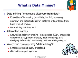 6
What is Data Mining?
 Data mining (knowledge discovery from data)
 Extraction of interesting (non-trivial, implicit, previously
unknown and potentially useful) patterns or knowledge from
huge amount of data
 Data mining: a misnomer?
 Alternative names
 Knowledge discovery (mining) in databases (KDD), knowledge
extraction, data/pattern analysis, data archeology, data
dredging, information harvesting, business intelligence, etc.
 Watch out: Is everything “data mining”?
 Simple search and query processing
 (Deductive) expert systems
Dr. S. Vijayasankari
 