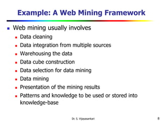 8
Example: A Web Mining Framework
 Web mining usually involves
 Data cleaning
 Data integration from multiple sources
 Warehousing the data
 Data cube construction
 Data selection for data mining
 Data mining
 Presentation of the mining results
 Patterns and knowledge to be used or stored into
knowledge-base
Dr. S. Vijayasankari
 