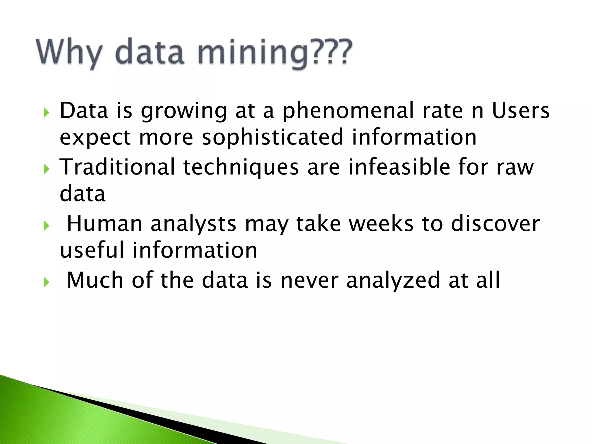  Data is growing at a phenomenal rate n Users
expect more sophisticated information
Traditional techniques are infeasible for raw
data
Human analysts may take weeks to discover
useful information
Much of the data is never analyzed at all
