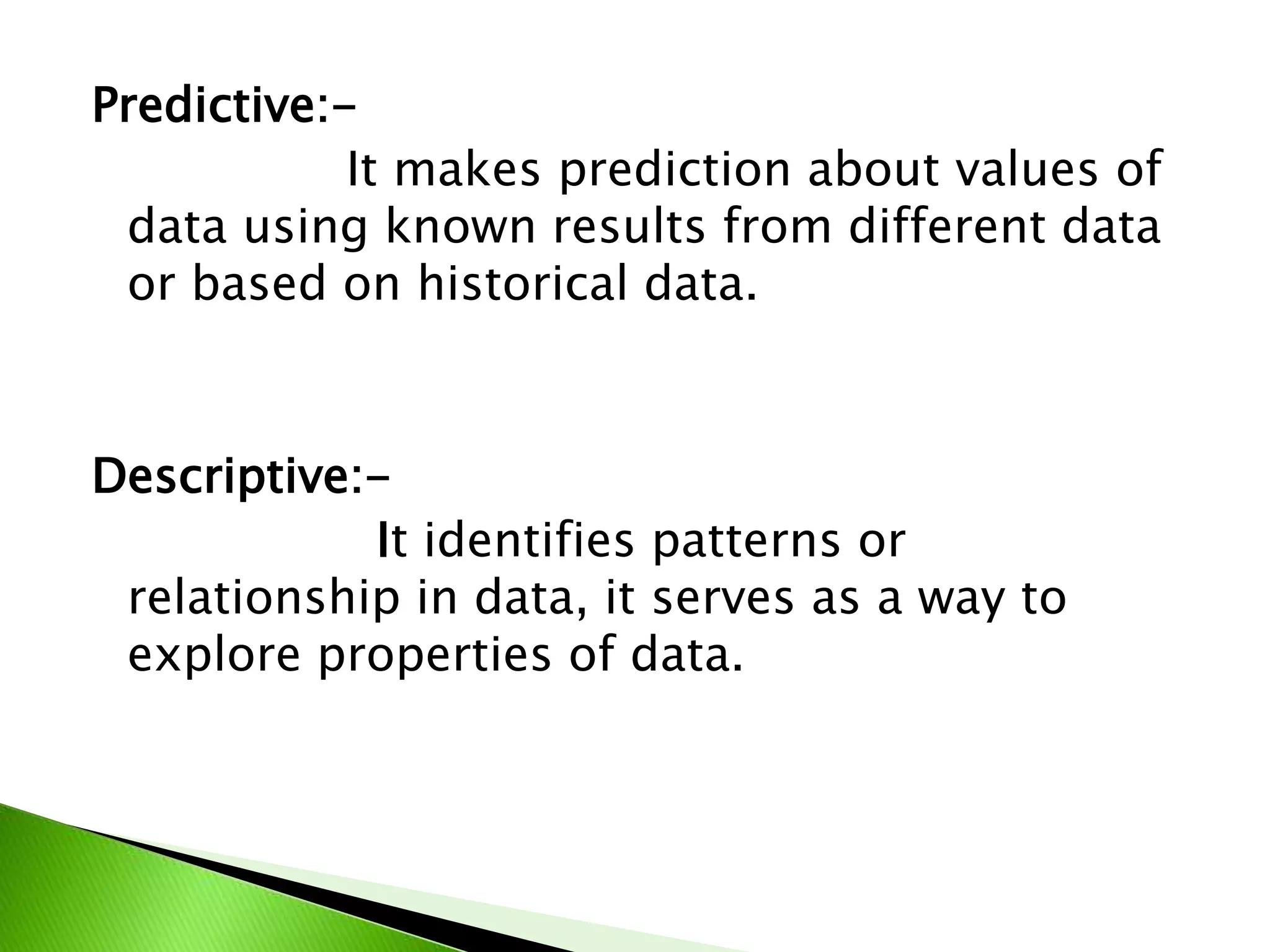 Predictive:-
It makes prediction about values of
data using known results from different data
or based on historical data.
Descriptive:-
It identifies patterns or
relationship in data, it serves as a way to
explore properties of data.