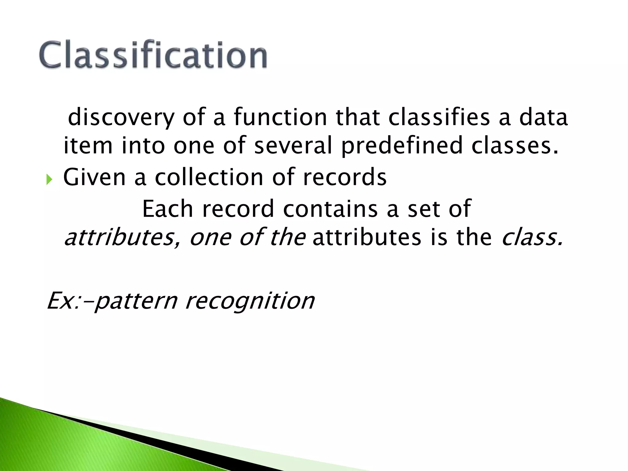 discovery of a function that classifies a data
item into one of several predefined classes.
Given a collection of records
Each record contains a set of
attributes, one of the attributes is the class.
Ex:-pattern recognition