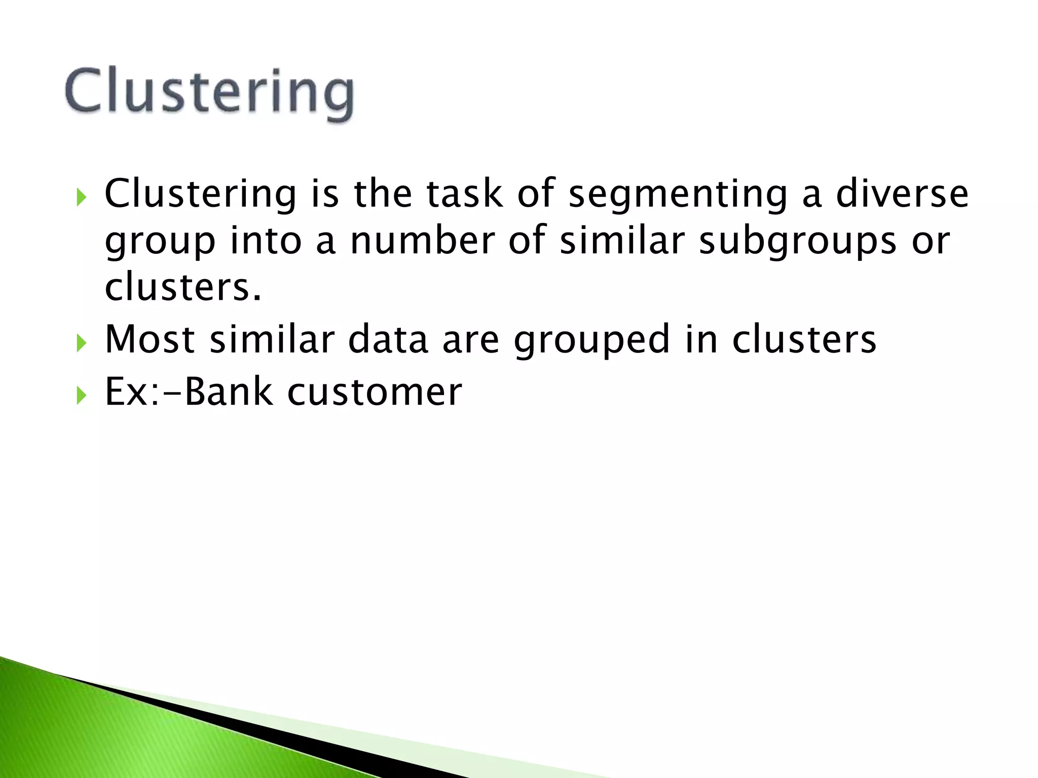  Clustering is the task of segmenting a diverse
group into a number of similar subgroups or
clusters.
Most similar data are grouped in clusters
Ex:-Bank customer