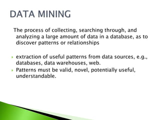 The process of collecting, searching through, and 
analyzing a large amount of data in a database, as to 
discover patterns or relationships 
 extraction of useful patterns from data sources, e.g., 
databases, data warehouses, web. 
 Patterns must be valid, novel, potentially useful, 
understandable. 
 