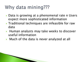  Data is growing at a phenomenal rate n Users 
expect more sophisticated information 
 Traditional techniques are infeasible for raw 
data 
 Human analysts may take weeks to discover 
useful information 
 Much of the data is never analyzed at all 
 