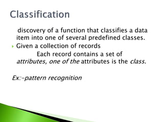 discovery of a function that classifies a data 
item into one of several predefined classes. 
 Given a collection of records 
Each record contains a set of 
attributes, one of the attributes is the class. 
Ex:-pattern recognition 
 