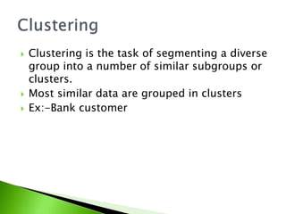 Clustering is the task of segmenting a diverse 
group into a number of similar subgroups or 
clusters. 
 Most similar data are grouped in clusters 
 Ex:-Bank customer 
 