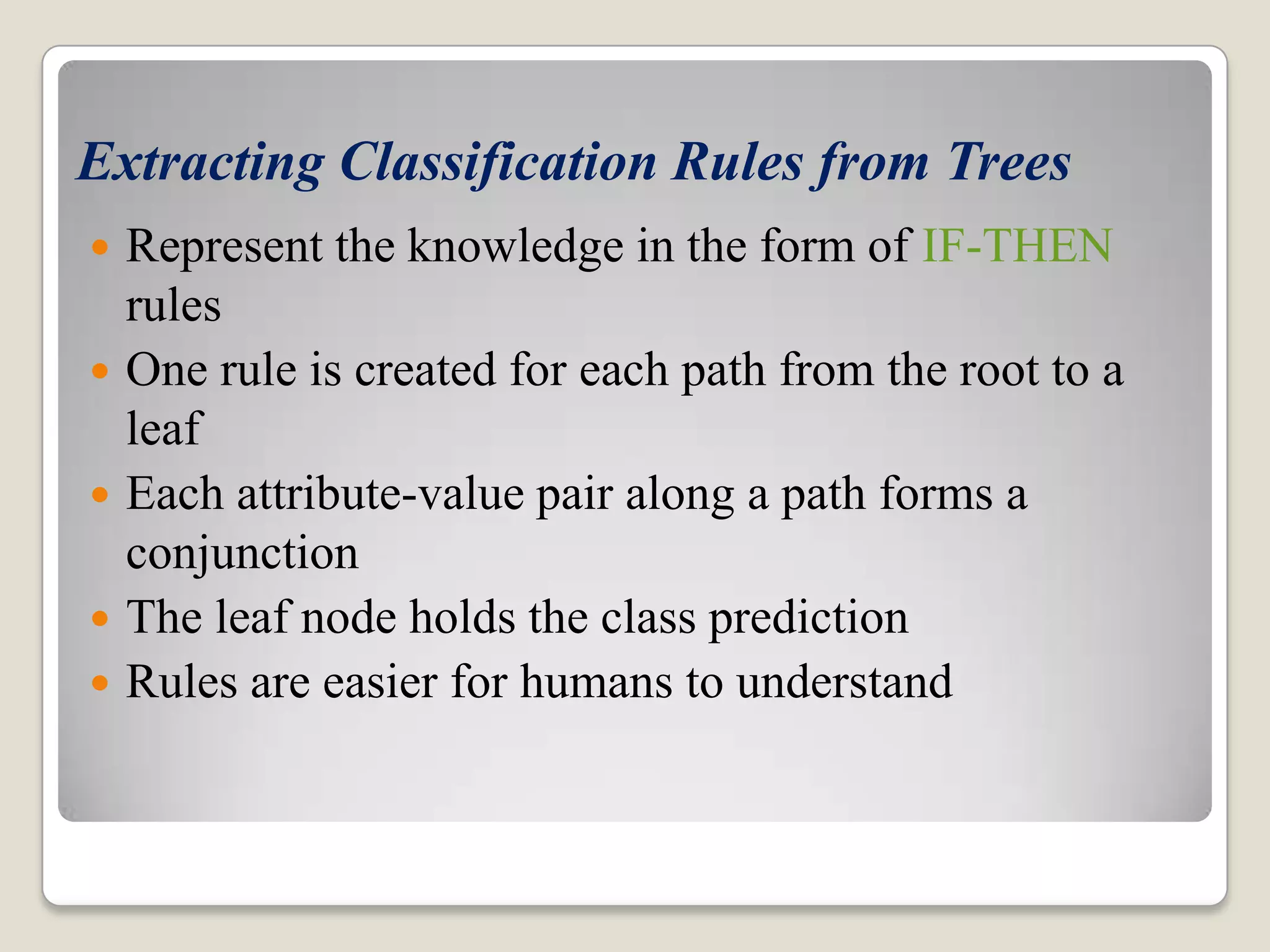 Extracting Classification Rules from Trees  Represent the knowledge in the form of IF-THEN rules  One rule is created for each path from the root to a leaf  Each attribute-value pair along a path forms a conjunction  The leaf node holds the class prediction  Rules are easier for humans to understand 