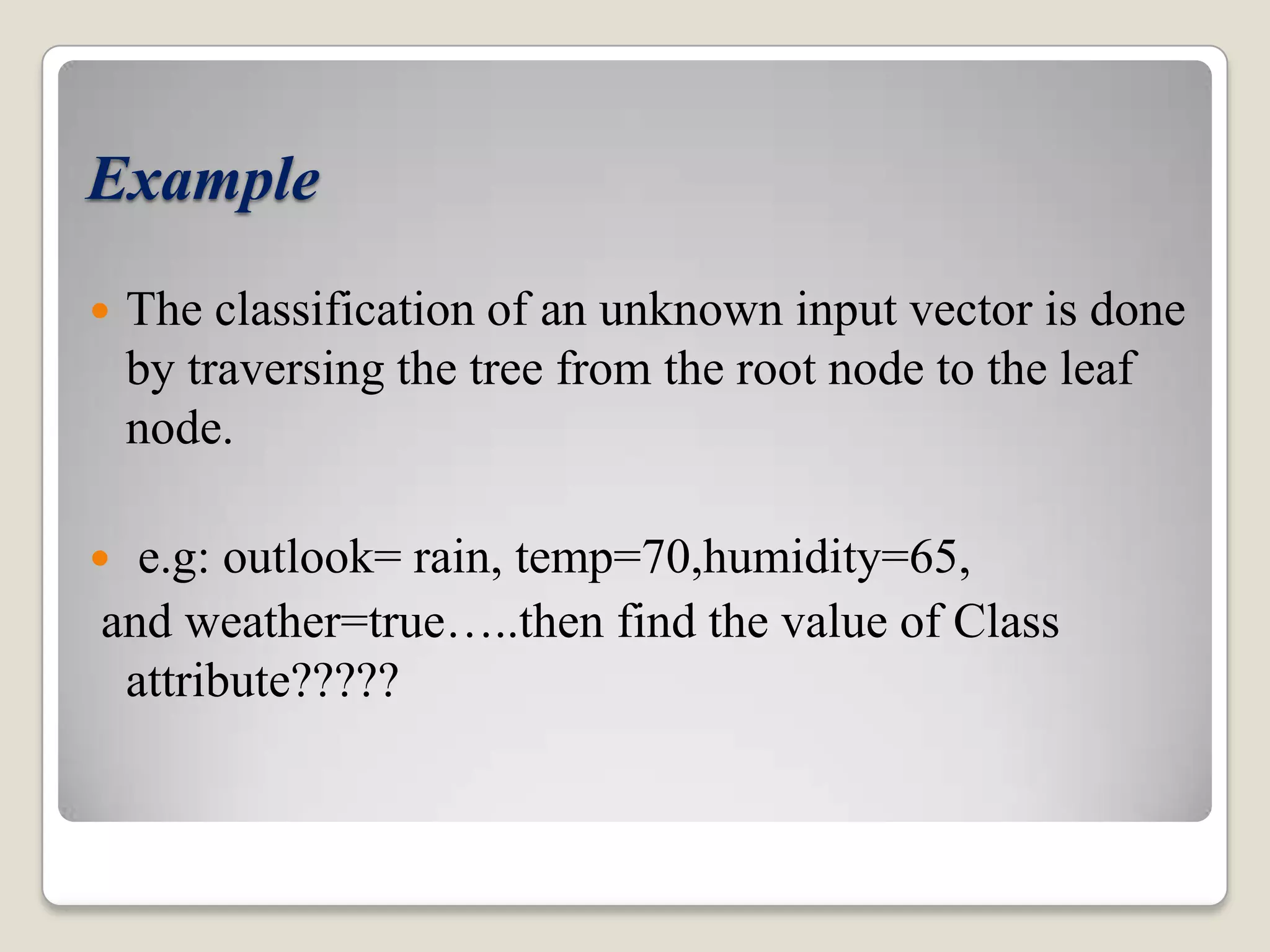 Example  The classification of an unknown input vector is done by traversing the tree from the root node to the leaf node.  e.g: outlook= rain, temp=70,humidity=65, and weather=true…..then find the value of Class attribute????? 