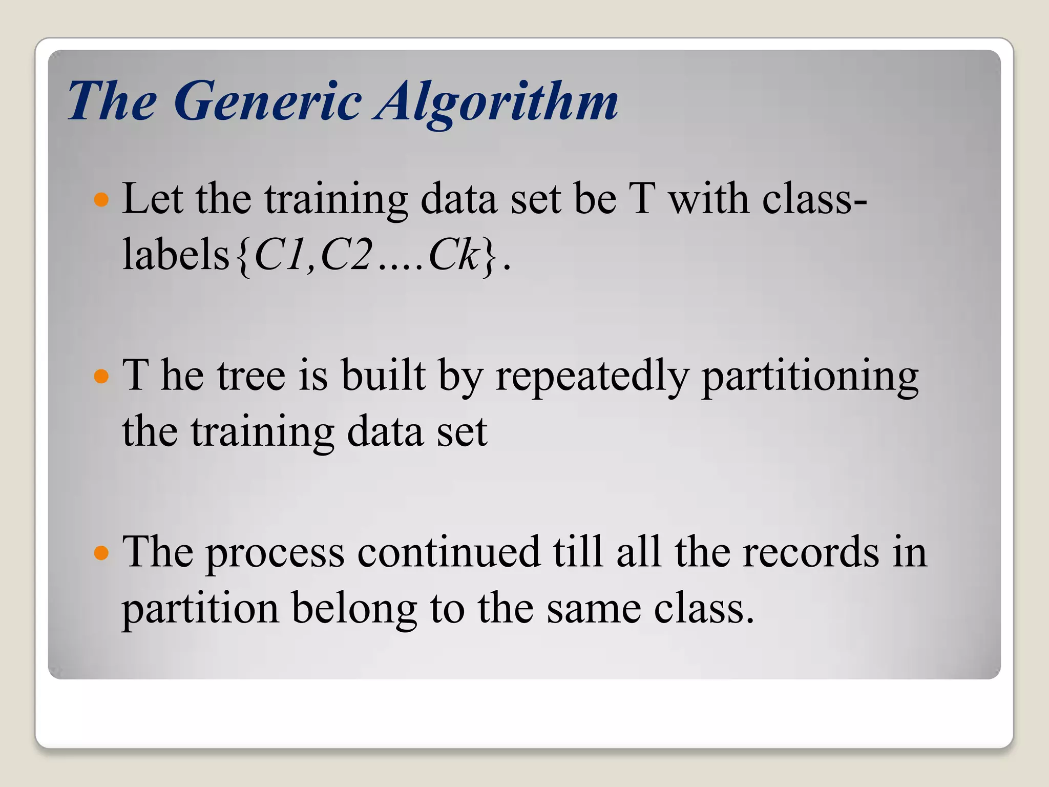 The Generic Algorithm  Let the training data set be T with class- labels{C1,C2….Ck}.  T he tree is built by repeatedly partitioning the training data set  The process continued till all the records in partition belong to the same class. 