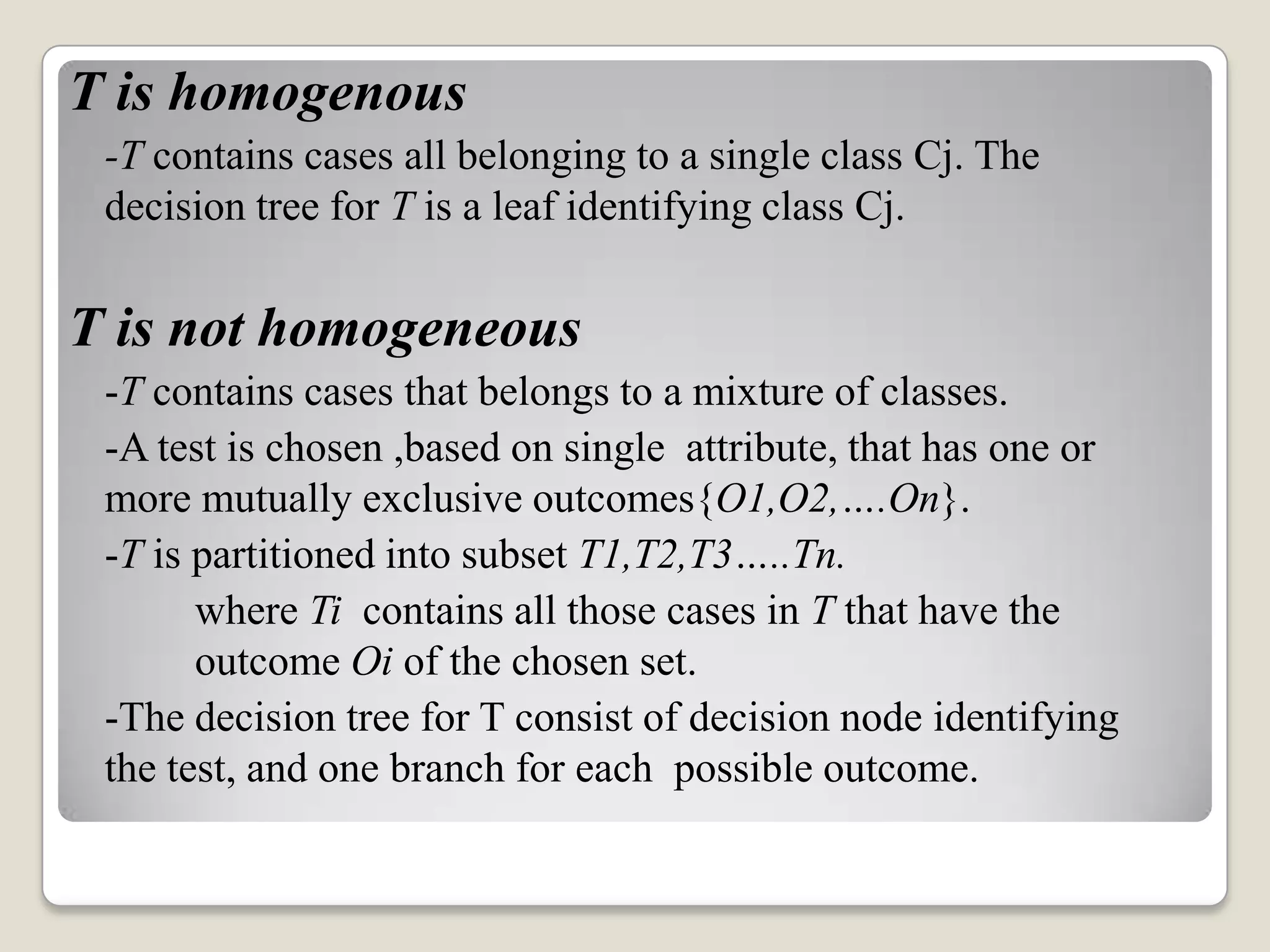 T is homogenous -T contains cases all belonging to a single class Cj. The decision tree for T is a leaf identifying class Cj. T is not homogeneous -T contains cases that belongs to a mixture of classes. -A test is chosen ,based on single attribute, that has one or more mutually exclusive outcomes{O1,O2,….On}. -T is partitioned into subset T1,T2,T3…..Tn. where Ti contains all those cases in T that have the outcome Oi of the chosen set. -The decision tree for T consist of decision node identifying the test, and one branch for each possible outcome. 