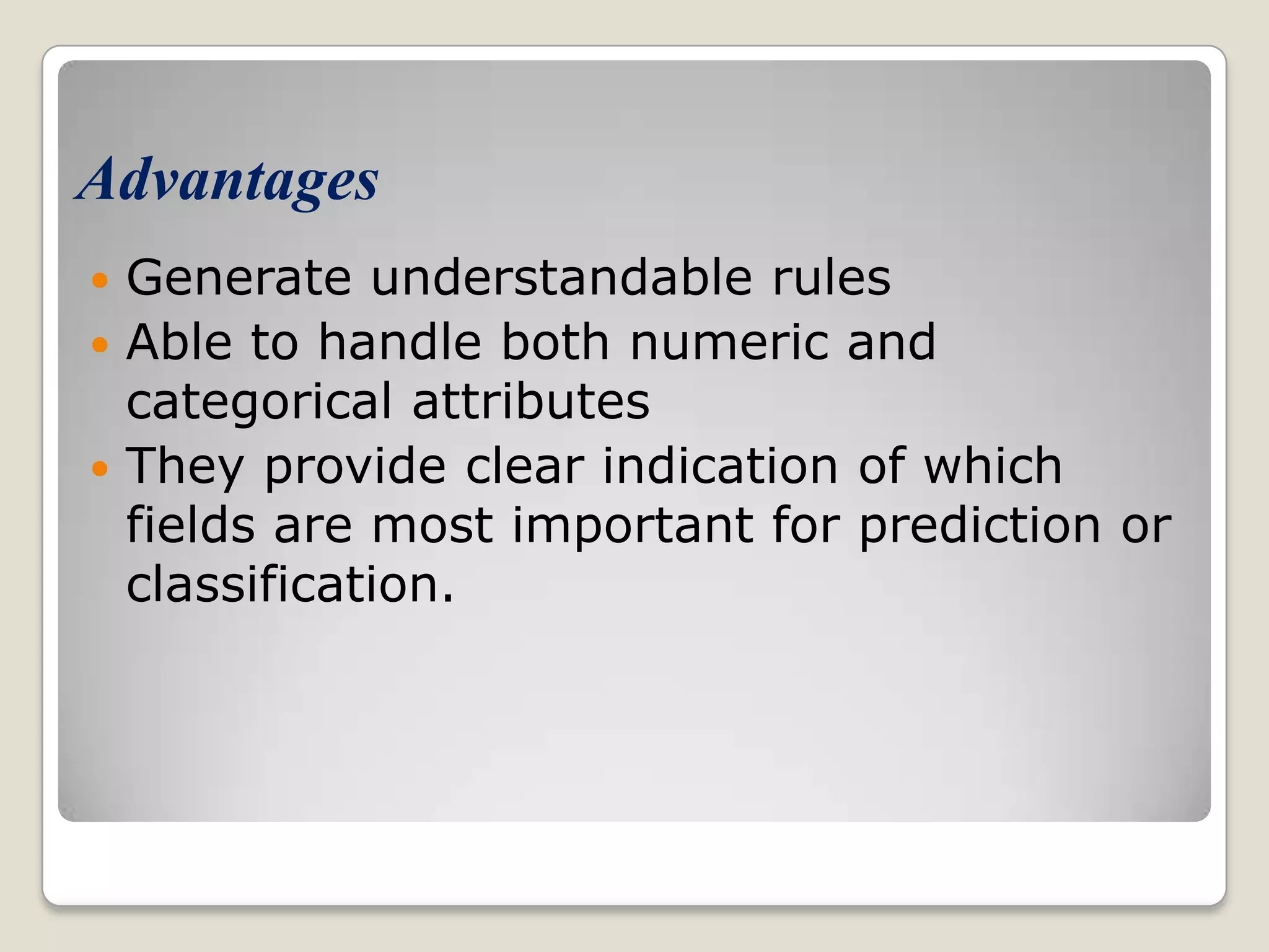 Advantages  Generate understandable rules  Able to handle both numeric and categorical attributes  They provide clear indication of which fields are most important for prediction or classification. 