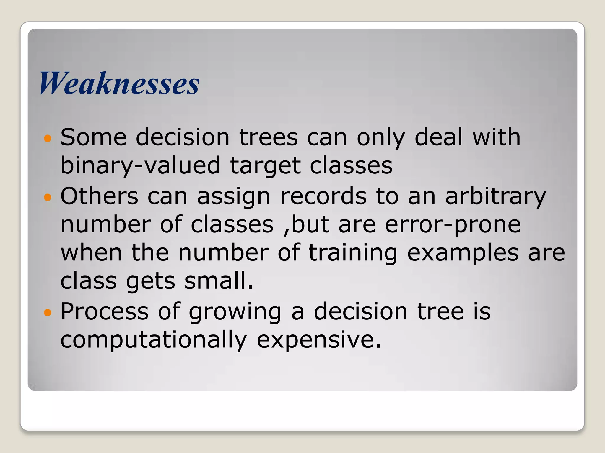 Weaknesses  Some decision trees can only deal with binary-valued target classes  Others can assign records to an arbitrary number of classes ,but are error-prone when the number of training examples are class gets small.  Process of growing a decision tree is computationally expensive. 
