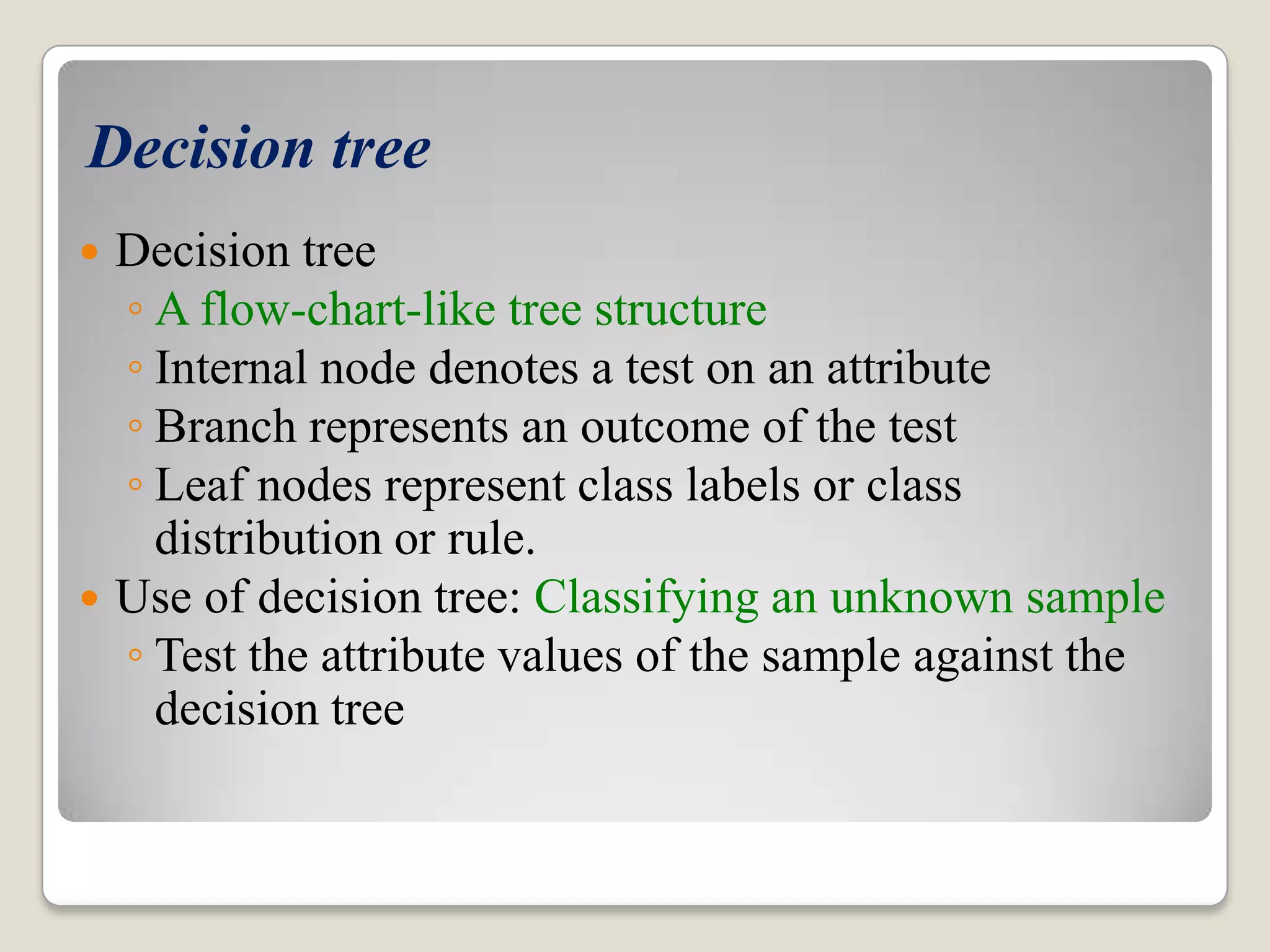 Decision tree  Decision tree ◦ A flow-chart-like tree structure ◦ Internal node denotes a test on an attribute ◦ Branch represents an outcome of the test ◦ Leaf nodes represent class labels or class distribution or rule.  Use of decision tree: Classifying an unknown sample ◦ Test the attribute values of the sample against the decision tree 