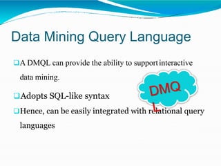 Data Mining Query Language
A DMQL can provide the ability to supportinteractive
data mining.
Adopts SQL-like syntax
Hence, can be easily integrated with relational query
languages
 