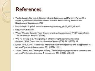 ReferencesReferences
1. Van Rijsbergen, Cornelis J., Stephen Edward Robertson, and Martin F. Porter. New
models in probabilistic information retrieval. London: British Library Research and
Development Department, 1980
2. http://ethen8181.github.io/machine-learning/clustering_old/tf_idf/tf_idf.html
3. http://www.tfidf.com/
4. Wang, Wei, and Yongxin Tang. "Improvement and Application of TF-IDF Algorithm in
Text Orientation Analysis." (2016).
5. Wu, Ho Chung, et al. "Interpreting tf-idf term weights as making relevance
decisions." ACM Transactions on Information Systems (TOIS) 26.3 (2008): 13.
6. Sparck Jones, Karen. "A statistical interpretation of term specificity and its application in
retrieval." Journal of documentation 28.1 (1972): 11-21.
7. Salton, Gerard, and Christopher Buckley. "Term-weighting approaches in automatic text
retrieval." Information processing & management 24.5 (1988): 513-523.
 