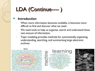 LDA (Continue---- )LDA (Continue---- )
 Introduction
◦ When more information becomes available, it becomes more
difficult to find and discover what we need.
◦ We need tools to help us organize, search and understand these
vast amount of information.
◦ Topic modeling provides methods for automatically organizing,
understanding, searching, and summarizing large electronic
archives:
 
