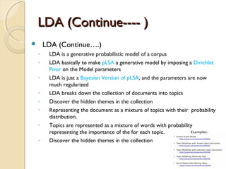 LDA (Continue---- )LDA (Continue---- )
 LDA (Continue….)
◦ LDA is a generative probabilistic model of a corpus
◦ LDA basically to make pLSA a generative model by imposing a Dirichlet
Prior on the Model parameters
◦ LDA is just a Bayesian Version of pLSA, and the parameters are now
much regularized
◦ LDA breaks down the collection of documents into topics
◦ Discover the hidden themes in the collection
◦ Representing the document as a mixture of topics with their probability
distribution.
◦ Topics are represented as a mixture of words with probability
representing the importance of the for each topic.
◦ Discover the hidden themes in the collection
 