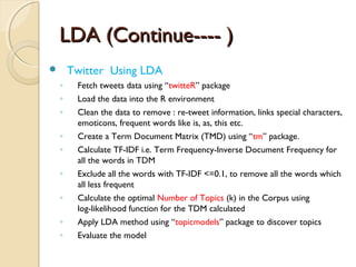 LDA (Continue---- )LDA (Continue---- )
 Twitter Using LDA
◦ Fetch tweets data using “twitteR” package
◦ Load the data into the R environment
◦ Clean the data to remove : re-tweet information, links special characters,
emoticons, frequent words like is, as, this etc.
◦ Create a Term Document Matrix (TMD) using “tm” package.
◦ Calculate TF-IDF i.e. Term Frequency-Inverse Document Frequency for
all the words in TDM
◦ Exclude all the words with TF-IDF <=0.1, to remove all the words which
all less frequent
◦ Calculate the optimal Number of Topics (k) in the Corpus using
log-likelihood function for the TDM calculated
◦ Apply LDA method using “topicmodels” package to discover topics
◦ Evaluate the model
 