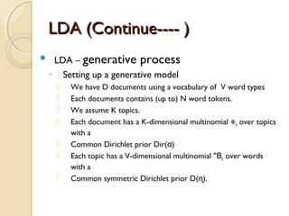 LDA (Continue---- )LDA (Continue---- )
 LDA – generative process
◦ Setting up a generative model
 We have D documents using a vocabulary of V word types
 Each documents contains (up to) N word tokens.
 We assume K topics.
 Each document has a K-dimensional multinomial Փd over topics
with a
 Common Dirichlet prior Dir( )α
 Each topic has a V-dimensional multinomial "Βk over words
with a
 Common symmetric Dirichlet prior D( ).ɳ
 