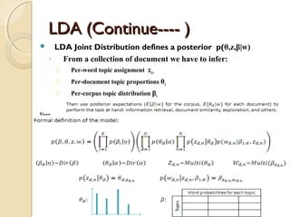 LDA (Continue---- )LDA (Continue---- )
 LDA Joint Distribution defines a posterior p(θ,z,β|w)
◦ From a collection of document we have to infer:
 Per-word topic assignment zd,n
 Per-document topic proportions θd
 Per-corpus topic distribution βk
Note:
 