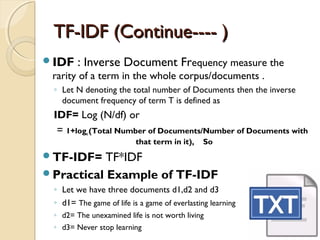 TF-IDF (Continue---- )TF-IDF (Continue---- )
IDF : Inverse Document Frequency measure the
rarity of a term in the whole corpus/documents .
◦ Let N denoting the total number of Documents then the inverse
document frequency of term T is defined as
IDF= Log (N/df) or
= 1+loge (Total Number of Documents/Number of Documents with
that term in it), So
TF-IDF= TF*IDF
Practical Example of TF-IDF
◦ Let we have three documents d1,d2 and d3
◦ d1= The game of life is a game of everlasting learning
◦ d2= The unexamined life is not worth living
◦ d3= Never stop learning
 