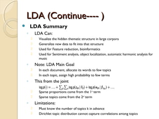LDA (Continue---- )LDA (Continue---- )
 LDA Summary
◦ LDA Can:
 Visualize the hidden thematic structure in large corpora
 Generalize new data to fit into that structure
 Used for Feature reduction, bioinformatics
 Used for Sentiment analysis, object localization, automatic harmonic analysis for
music
◦ Note: LDA Main Goal
 In each document, allocate its words to few topics
 In each topic, assign high probability to few terms
◦ This from the joint
 Sparse proportions come from the 1st
term
 Sparse topics come from the 2nd
term
◦ Limitations:
 Must know the number of topics k in advance
 Dirichlet topic distribution cannot capture correlations among topics
 