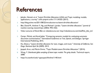 ReferencesReferences
1. Jelodar, Hamed, et al. "Latent Dirichlet Allocation (LDA) and Topic modeling: models,
applications, a survey." arXiv preprint arXiv:1711.04305 (2017).
2. http://blog.echen.me/2011/08/22/introduction-to-latent-dirichlet-allocation/
3. Blei, David M., Andrew Y. Ng, and Michael I. Jordan. "Latent dirichlet allocation." Journal of
machine Learning research3.Jan (2003): 993-1022.
4. Video Lectures of David Blei on videolectures.net: http://videolectures.net/mlss09uk_blei_tm/
5. Campr, Michal, and Karel Ježek. "Comparing semantic models for evaluating automatic
document summarization." International Conference on Text, Speech, and Dialogue. Springer
International Publishing, 2015.
6. Hu, Diane J. "Latent dirichlet allocation for text, images, and music." University of California, San
Diego. Retrieved April 26 (2009): 2013.
7. Jayapal, Arun, and Martin Emms. "Topic Models-Latent Dirichlet Allocation." (2014).
8. Wang, Y. Distributed gibbs sampling of latent topic models: The gritty details. Technical report,
2008.
9. https://cs.stanford.edu/~ppasupat/a9online/1140.html
 