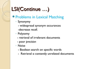 LSI(Continue …)LSI(Continue …)
Problems in Lexical Matching
◦ Synonymy
- widespread synonym occurances
-decrease recall.
◦ Polysemy
- retrieval of irrelevant documents
- poor precision
◦ Noise
- Boolean search on specific words
- Retrieval o contently unrelated documents
 